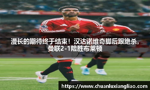 漫长的期待终于结束！汉达诺维奇脚后跟绝杀，曼联2-1险胜布莱顿